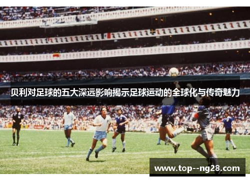 贝利对足球的五大深远影响揭示足球运动的全球化与传奇魅力