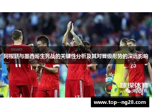 阿根廷与墨西哥生死战的关键性分析及其对晋级形势的深远影响