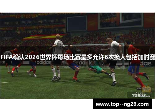 FIFA确认2026世界杯每场比赛最多允许6次换人包括加时赛