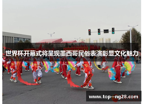 世界杯开幕式将呈现墨西哥民俗表演彰显文化魅力