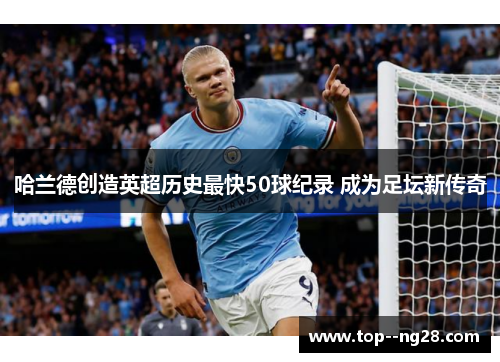 哈兰德创造英超历史最快50球纪录 成为足坛新传奇 哈兰德创造英超历史最快50球纪录 成为足坛新传奇