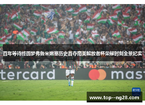 百年等待终圆梦弗鲁米嫩塞历史首夺南美解放者杯荣耀时刻全景纪实