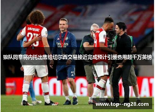 狼队同意将内托出售给切尔西交易接近完成预计引援费用超千万英镑 狼队同意将内托出售给切尔西交易接近完成预计引援费用超千万英镑