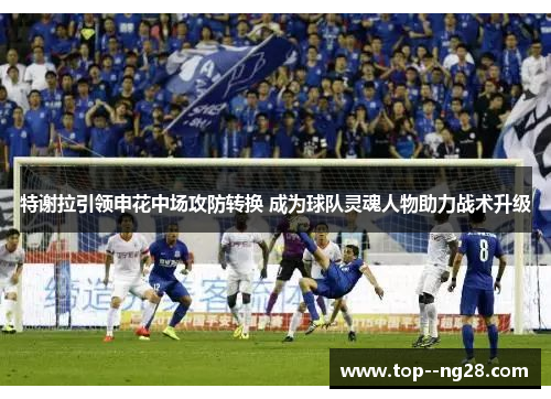 特谢拉引领申花中场攻防转换 成为球队灵魂人物助力战术升级 特谢拉引领申花中场攻防转换 成为球队灵魂人物助力战术升级