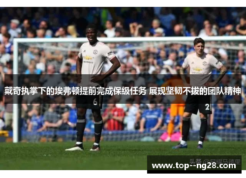戴奇执掌下的埃弗顿提前完成保级任务 展现坚韧不拔的团队精神